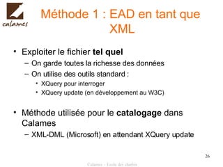 Méthode 1 : EAD en tant que  XML Exploiter le fichier  tel quel On garde toutes la richesse des données On utilise des outils standard : XQuery pour interroger XQuery update (en développement au W3C) Méthode utilisée pour le  catalogage  dans Calames XML-DML (Microsoft) en attendant XQuery update 