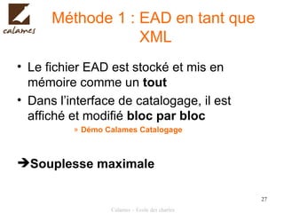 Méthode 1 : EAD en tant que  XML Le fichier EAD est stocké et mis en mémoire comme un  tout Dans l’interface de catalogage, il est affiché et modifié  bloc par bloc Démo Calames Catalogage Souplesse maximale 