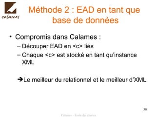 Méthode 2 : EAD en tant que  base de données Compromis dans Calames : Découper EAD en <c> liés Chaque <c> est stocké en tant qu’instance XML Le meilleur du relationnel et le meilleur d’XML 