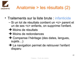 Anatomie > les résultats (2) Traitements sur la liste brute :  infanticide Si un lot de résultats contient un <c> parent et un de ses <c> enfants, on supprime l’enfant. Moins de résultats Moins de redondances Compense l’héritage (des dates, langues, sujets…) La navigation permet de retrouver l’enfant disparu 