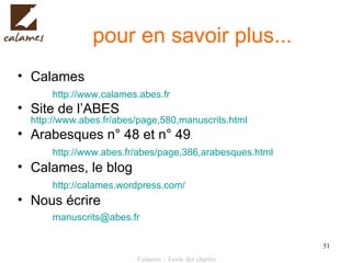 pour en savoir plus... Calames http://www.calames.abes.fr   Site de l’ABES  http://www.abes.fr/abes/page,580,manuscrits.html   Arabesques n° 48 et n° 49 http://www.abes.fr/abes/page,386,arabesques.html   Calames, le blog  http://calames.wordpress.com/   Nous écrire [email_address]   