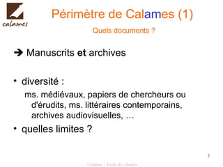 Périmètre de Cal am es (1)   Quels documents ?    Manuscrits  et  archives diversité :  ms. médiévaux, papiers de chercheurs ou d'érudits, ms. littéraires contemporains, archives audiovisuelles, … quelles limites ? 