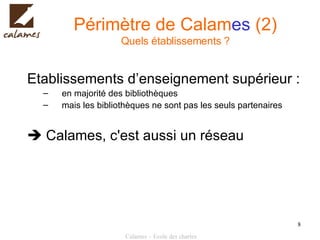 Périmètre de Calam es  (2) Quels établissements ? Etablissements d’enseignement supérieur : en majorité des bibliothèques mais les bibliothèques ne sont pas les seuls partenaires    Calames, c'est aussi un réseau 