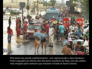 Pelo menos dez grande estabelecimentos - oito supermercados e duas farmácias - foram saqueados nos últimos dois dias pelos moradores de Itajaí, uma das cidades mais atingidas pelas enchentes que tomaram o Estado de Santa Catarina.  