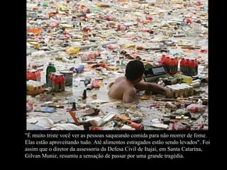 "É muito triste você ver as pessoas saqueando comida para não morrer de fome. Elas estão aproveitando tudo. Até alimentos estragados estão sendo levados".   Foi assim que o diretor da assessoria da Defesa Civil de Itajaí, em Santa Catarina, Gilvan Muniz, resumiu a sensação de passar por uma grande tragédia.  