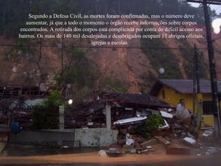 Segundo a Defesa Civil, as mortes foram confirmadas, mas o número deve aumentar, já que a todo o momento o órgão recebe informações sobre corpos encontrados. A retirada dos corpos está complicada por conta do difícil acesso aos bairros. Os mais de 140 mil desalojadas e desabrigados ocupam 17 abrigos oficiais, igrejas e escolas.   