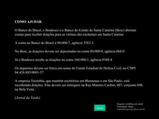 COMO AJUDAR O Banco do Brasil, o Bradesco e o Banco do Estado de Santa Catarina (Besc) abriram contas para receber doações para as vítimas das enchentes em Santa Catarina A conta no Banco do Brasil é 80.000-7, agência 3582-3 No Besc, as doações devem ser depositadas na conta 80.000-0, agência 068-0 Já o Bradesco recebe as doações na conta 160.000-1, agência 0348-4 Os depósitos devem ser feitos em nome do Fundo Estadual de Defesa Civil, no CNPJ 04.426.883/0001-57 A empresa Tecnoblu, que mantém escritórios em Blumenau e em São Paulo, está recolhendo doações. Elas devem ser entregues na Rua Maestro Cardim, 407, conjunto 608, na Bela Vista . ( Jornal da Tarde) Imagens: recebidas por email Formatação: Regis [email_address] br Início 