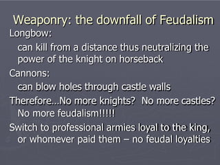 Weaponry: the downfall of Feudalism
Longbow:
can kill from a distance thus neutralizing the
power of the knight on horseback
Cannons:
can blow holes through castle walls
Therefore…No more knights? No more castles?
No more feudalism!!!!!
Switch to professional armies loyal to the king,
or whomever paid them – no feudal loyalties
 