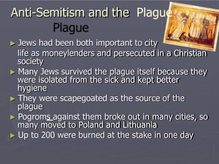 Anti-Semitism and the Plague
► Jews had been both important to city
life as moneylenders and persecuted in a Christian
society
► Many Jews survived the plague itself because they
were isolated from the sick and kept better
hygiene
► They were scapegoated as the source of the
plague
► Pogroms against them broke out in many cities, so
many moved to Poland and Lithuania
► Up to 200 were burned at the stake in one day
 