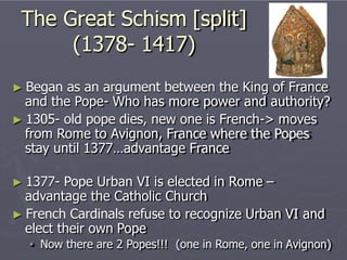 The Great Schism [split]
(1378- 1417)
► Began as an argument between the King of France
and the Pope- Who has more power and authority?
► 1305- old pope dies, new one is French-> moves
from Rome to Avignon, France where the Popes
stay until 1377…advantage France
► 1377- Pope Urban VI is elected in Rome –
advantage the Catholic Church
► French Cardinals refuse to recognize Urban VI and
elect their own Pope
• Now there are 2 Popes!!! (one in Rome, one in Avignon)
 