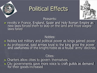 Political Effects
Peasants:
► revolts in France, England, Spain and Holy Roman Empire as
new laws forced them to stay on the land and froze wages-
laws failed
Nobles:
► Nobles lost military and political power as kings gained power
► As professional, paid armies loyal to the king grow the power
and usefulness of the knight/noble as a feudal ‘army’ declines
Cities:
► Charters allow cities to govern themselves
► City governments gave more voice to craft guilds as demand
for their goods increased
 