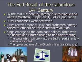 The End Result of the Calamitous
14th Century
► By the mid 15th century, largely due to plague and
warfare Western Europe lost 1/3 of its population
► Rural economies were destroyed
► Cities recover more quickly and craftsmen emerge
poised to embark on the industrial revolution
► Kings emerge as the dominant political force with
the nobles and Church trying to find their footing.
• The seeds which will grow into the English parliamentary
system are rooted.
• The power and role of the Church is drastically changed.
 