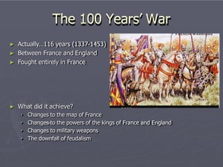 The 100 Years’ War
► Actually…116 years (1337-1453)
► Between France and England
► Fought entirely in France
► What did it achieve?
• Changes to the map of France
• Changes to the powers of the kings of France and England
• Changes to military weapons
• The downfall of feudalism
 