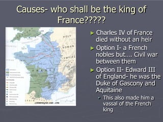 Causes- who shall be the king of
France?????
► Charles IV of France
died without an heir
► Option I- a French
nobles but…. Civil war
between them
► Option II- Edward III
of England- he was the
Duke of Gascony and
Aquitaine
• This also made him a
vassal of the French
king
 