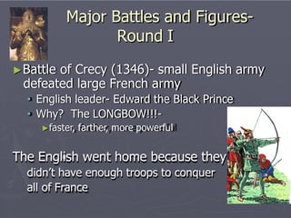 Major Battles and Figures-
Round I
►Battle of Crecy (1346)- small English army
defeated large French army
• English leader- Edward the Black Prince
• Why? The LONGBOW!!!-
►faster, farther, more powerful
The English went home because they
didn’t have enough troops to conquer
all of France
 