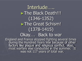 Interlude…..
►The Black Death!!!
(1346-1352)
►The Great Schism!
(1378-1415)
Okay…. Back to war
England and France stopped fighting several times
during the Hundred Years War because of other
factors like plague and religious conflict. Also,
most warfare was conducted in the summer. It
was not 117 years of total war.
 