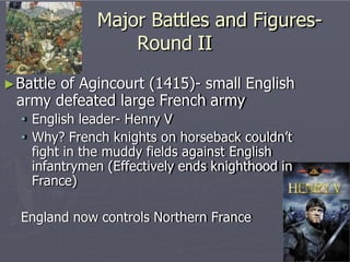 Major Battles and Figures-
Round II
►Battle of Agincourt (1415)- small English
army defeated large French army
• English leader- Henry V
• Why? French knights on horseback couldn’t
fight in the muddy fields against English
infantrymen (Effectively ends knighthood in
France)
England now controls Northern France
 