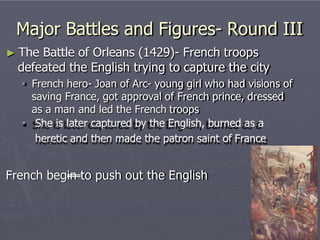 Major Battles and Figures- Round III
► The Battle of Orleans (1429)- French troops
defeated the English trying to capture the city
• French hero- Joan of Arc- young girl who had visions of
saving France, got approval of French prince, dressed
as a man and led the French troops
• She is later captured by the English, burned as a
heretic and then made the patron saint of France
French begin to push out the English
 