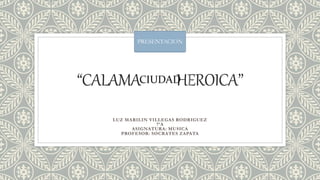 “CALAMA HEROICA’’
LUZ MARILIN VILLEGAS RODRIGUEZ
7’A
ASIGNATURA: MUSICA
PROFESOR: SOCRATES ZAPATA
PRESENTACION
CIUDAD
 