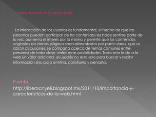 La interacción de los usuarios es fundamental, el hecho de que las
personas puedan participar de los contenidos les hace sentirse parte de
la red, aumenta el interés por la misma y permite que los contenidos
originales de ciertas páginas sean alimentados por particulares, que se
abran discusiones, se comparta acerca de temas comunes entre
personas de toda clase, entre otras posibilidades. Todo esto le da a la
web un valor adicional, el usuario no esta solo para buscar y recibir
información sino para emitirla, construirla y pensarla.
Fuente
http://iberoanyeli.blogspot.mx/2011/10/importancia-y-
caracteristicas-de-la-web.html
 