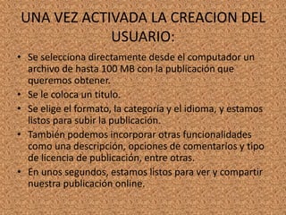 UNA VEZ ACTIVADA LA CREACION DEL
USUARIO:
• Se selecciona directamente desde el computador un
archivo de hasta 100 MB con la publicación que
queremos obtener.
• Se le coloca un título.
• Se elige el formato, la categoría y el idioma, y estamos
listos para subir la publicación.
• También podemos incorporar otras funcionalidades
como una descripción, opciones de comentarios y tipo
de licencia de publicación, entre otras.
• En unos segundos, estamos listos para ver y compartir
nuestra publicación online.
 