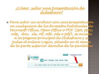 ¿Cómo subir una presentación de
                 slideshare?

   Para subir un archivo con una presentación
    en cualquiera de los formatos habituales de
    Microsoft Office, Open Office o PDF (ppt, pptx,
     odp, doc, xls, rtf, odt, ods o pdf), se accede
       a la página principal de Slideshare y se
      pulsa el enlace Login, situado en el menú
    de la parte superior derecha de la pantalla:
 