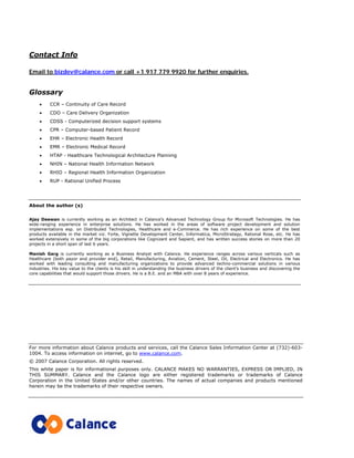 Contact Info
Email to bizdev@calance.com or call +1 917 779 9920 for further enquiries.
Glossary
• CCR – Continuity of Care Record
• CDO – Care Delivery Organization
• CDSS - Computerized decision support systems
• CPR – Computer-based Patient Record
• EHR – Electronic Health Record
• EMR – Electronic Medical Record
• HTAP - Healthcare Technological Architecture Planning
• NHIN – National Health Information Network
• RHIO – Regional Health Information Organization
• RUP - Rational Unified Process
About the author (s)
Ajay Deewan is currently working as an Architect in Calance’s Advanced Technology Group for Microsoft Technologies. He has
wide-ranging experience in enterprise solutions. He has worked in the areas of software project development and solution
implementations esp. on Distributed Technologies, Healthcare and e-Commerce. He has rich experience on some of the best
products available in the market viz. Forte, Vignette Development Center, Informatica, MicroStrategy, Rational Rose, etc. He has
worked extensively in some of the big corporations like Cognizant and Sapient, and has written success stories on more than 20
projects in a short span of last 6 years.
Manish Garg is currently working as a Business Analyst with Calance. He experience ranges across various verticals such as
Healthcare (both payor and provider end), Retail, Manufacturing, Aviation, Cement, Steel, Oil, Electrical and Electronics. He has
worked with leading consulting and manufacturing organizations to provide advanced techno-commercial solutions in various
industries. His key value to the clients is his skill in understanding the business drivers of the client’s business and discovering the
core capabilities that would support those drivers. He is a B.E. and an MBA with over 8 years of experience.
For more information about Calance products and services, call the Calance Sales Information Center at (732)-603-
1004. To access information on internet, go to www.calance.com.
© 2007 Calance Corporation. All rights reserved.
This white paper is for informational purposes only. CALANCE MAKES NO WARRANTIES, EXPRESS OR IMPLIED, IN
THIS SUMMARY. Calance and the Calance logo are either registered trademarks or trademarks of Calance
Corporation in the United States and/or other countries. The names of actual companies and products mentioned
herein may be the trademarks of their respective owners.
 