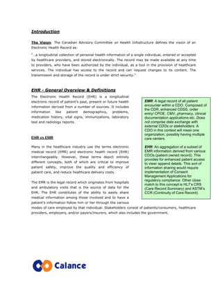 Introduction
The Vision: The Canadian Advisory Committee on Health Infostructure defines the vision of an
Electronic Health Record as:
“…a longitudinal collection of personal health information of a single individual, entered or accepted
by healthcare providers, and stored electronically. The record may be made available at any time
to providers, who have been authorized by the individual, as a tool in the provision of healthcare
services. The individual has access to the record and can request changes to its content. The
transmission and storage of the record is under strict security.”
EHR - General Overview & Definitions
The Electronic Health Record (EHR) is a longitudinal
electronic record of patient’s past, present or future health
information derived from a number of sources. It includes
information like patient demographics, problems,
medication history, vital signs, immunizations, laboratory
test and radiology reports.
EHR vs EMR
Many in the healthcare industry use the terms electronic
medical record (EMR) and electronic health record (EHR)
interchangeably. However, these terms depict entirely
different concepts, both of which are critical to improve
patient safety, improve the quality and efficiency of
patient care, and reduce healthcare delivery costs.
The EMR is the legal record which originates from hospitals
and ambulatory visits that is the source of data for the
EHR. The EHR constitutes of the ability to easily share
medical information among those involved and to have a
patient’s information follow him or her through the various
modes of care employed by that individual. Stakeholders consist of patients/consumers, healthcare
providers, employers, and/or payers/insurers, which also includes the government.
EMR: A legal record of all patient
encounter within a CDO. Composed of
the CDR, enhanced CDSS, order
entry/ CPOE, CMV, pharmacy, clinical
documentation applications etc. Does
not comprise data exchange with
external CDOs or stakeholders. A
CDO in this context will mean one
organization, possibly having multiple
care centers.
EHR: An aggregation of a subset of
EMR information derived from various
CDOs (patient owned record). This
provides for enhanced patient access
to view/ append details. This sort of
information sharing would require
implementation of Consent
Management Applications for
regulatory compliance. Other close
match to this concept is HL7’s CRS
(Care Record Summary) and ASTM’s
CCR (Continuity of Care Record).
 
