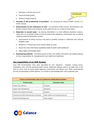 c. Decrease in clinical care errors
d. Improved Data Quality
e. Evidence based medicine
2. Increase in the productivity of providers - by providing all relevant health records in a
timely manner.
3. Enhancement to the continuum of care - by providing unified clinical, administrative and
decision support data to all caregivers at the point of care, on a need-to-know basis.
4. Reduction in overall costs - by sharing information in a more effective electronic manner,
rather than by unreliable modes of communications like telephone, photocopies, etc, as well as
nullifying potential duplication of tests.
a. Improvement of billing accuracy may lead to possible increase in collections and reduced
litigation costs
b. Reduction in clinical care errors lowers follow-up costs
c. Round the clock information availability leads to better staff satisfaction
d. Saves paper and storage space
5. Empowering patients - providing access to their own health information will enable patients
to more responsibility for managing their own health and healthcare.
Key Capabilities of an EHR System
Core EHR functionalities have been described for four situations - hospital, nursing home,
ambulatory care, and the personal health record. Additional settings need to be dealt with in the
time to come, such as home health agencies, pharmacies, and dental care. While contemplating
the key functionalities of EHR systems, it is critical to acknowledge their many potential uses.
Primary and Secondary Uses of an Electronic Health Record System
Primary Uses Secondary Uses
Patient Care Delivery Education
Patient Care Management Regulation
Patient Care Support Processes Research
Financial and Other Administrative Processes Public Health and Homeland Security
Patient Self-Management Policy Support
EHR Benefits
 
