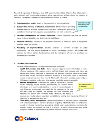 To guide the process of identifying core EHR system functionalities, following five criteria can be
used. Although each functionality considered alone may not meet all five criteria, but together as
part of an EHR system, the key functionalities should address all criteria.
1. Improve patient safety. Safety is the prevention of harm to patients.
2. Support the delivery of effective patient care. Effectiveness is providing
services based on scientific knowledge to those who could benefit and at the
same time refraining from providing services to those not likely to benefit.
3. Facilitate management of chronic conditions. Chronic conditions are now the leading
cause of illness, disability, and death in the United States.
4. Improve efficiency. Efficiency is the avoidance of waste, in particular, waste of equipment,
supplies, ideas, and energy.
5. Feasibility of implementation. Whether software is currently available or under
development; the time period necessary for vendors to develop, produce, and market new
software to achieve certain functionalities; and the willingness of users to purchase and
implement such systems.
Core EHR Functionalities
The EHR core functionalities can be divided into eight categories:
• Health Information and Data - Care providers require certain information to make
informed decisions. EHR systems with a defined dataset that includes such items as,
medical and nursing diagnoses, a medication list, allergies, statistics, medical narratives,
and lab test results, can ensure enhanced access to at least some types of information
needed by caregivers when they need it. The health information and data captured by an
EHR system must also evolve over time, as new knowledge becomes available.
• Results Management - Managing all types of results (e.g., lab test
results, radiology results reports) electronically has several distinct
advantages over paper-based reporting in terms of improved quality of
care. They can be accessed more easily by the caregiver at the time
and place they are needed; the reduced lag time improves both
efficiency and patient EHR Functional Model. Moreover, the display of
previous test results reduces redundant and additional testing, thus improving efficiency of
treatment as well as costs reduction.
• Order Entry/Order Management - Even in the absence of decision support capabilities,
such systems can improve workflow processes by getting rid of lost orders and ambiguities
caused by illegible handwriting, generating related orders automatically, monitoring for
duplicate orders, and reducing the time to fill orders. The use of computerized order entry,
along with an EHR, is demonstrating a positive effect on caregiver productivity.
Criteria to identify
the EHR system
functionalities
8 Core Functions
of an EHR
 