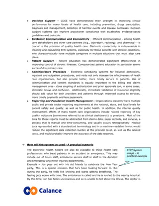 • Decision Support – CDSS have demonstrated their strength in improving clinical
performance for many facets of health care, including prevention, drugs prescription,
diagnosis and management, detection of harmful events and disease outbreaks. Decision
support systems can improve practitioner compliance with established evidence-based
guidelines and protocols.
• Electronic Communication and Connectivity – Efficient communication - among health
care stakeholders and other care partners (e.g., laboratory, radiology, and pharmacy) - is
crucial to the provision of quality health care. Electronic connectivity is indispensable in
creating and populating EHR systems, especially for those patients with chronic conditions,
who characteristically have multiple caregivers in multiple situations that must align care
plans.
• Patient Support - Patient education has demonstrated significant effectiveness in
improving control of chronic illnesses. Computerized patient education in particular seems
successful in primary care.
• Administrative Processes - Electronic scheduling systems for hospital admissions,
inpatient and outpatient procedures, and visits not only increase the effectiveness of heath
care organizations, but also provide better, more timely service to patients. Use of
communication and content standards is equally important in the billing and claims
management area - close coupling of authorization and prior approvals can, in some cases,
eliminate delays and confusion. Additionally, immediate validation of insurance eligibility
should add value for both providers and patients through improved access to services,
more timely payments and less paperwork.
• Reporting and Population Health Management – Organizations presently have multiple
public and private sector reporting requirements at the national, state, and local levels for
patient safety and quality, as well as for public health. In addition, the internal quality
improvement efforts of many health care organizations include routine reporting of key
quality indicators (sometimes referred to as clinical dashboards) to providers. Most of the
data for these reports must be abstracted from claims data, paper records, and surveys, a
process that is manual and time-consuming, and usually occurs retrospectively. Medical
data represented with a standardized terminology and in a machine-readable format would
reduce the significant data collection burden at the provider level, as well as the related
costs, and would probably improve the accuracy of the data reported.
How will the system be used - A practical scenario
The Electronic Health Record will also be available to those health care
professionals who treat patients in an accident or emergency. This may
include out of hours staff, ambulance service staff or staff in the Accident
and Emergency and minor injuries departments.
Example – Jon goes out with his old friends to celebrate the New Year
party. This is a special occasion that he’s been looking forward to. But
during the party, he feels like choking and starts getting breathless. The
feeling gets worse with time. The ambulance is called and he is rushed to the nearby hospital.
By this time, Jon has fallen unconscious and so is unable to tell about his illness. The doctor is
EHR System
usage – A
practical example
 