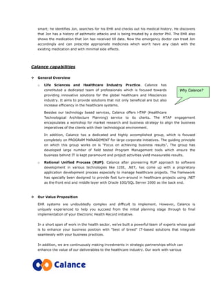 smart; he identifies Jon, searches for his EHR and checks out his medical history. He discovers
that Jon has a history of asthmatic attacks and is being treated by a doctor Phil. The EHR also
shows the medication that Jon has received till date. Now the emergency doctor can treat Jon
accordingly and can prescribe appropriate medicines which won’t have any clash with the
existing medication and with minimal side effects.
Calance capabilities
General Overview
o Life Sciences and Healthcare Industry Practice. Calance has
constituted a dedicated team of professionals which is focused towards
providing innovative solutions for the global healthcare and lifesciences
industry. It aims to provide solutions that not only beneficial are but also
increase efficiency in the healthcare systems.
Besides our technology based services, Calance offers HTAP (Healthcare
Technological Architecture Planning) service to its clients. The HTAP engagement
encapsulates a workshop for market research and business strategy to align the business
imperatives of the clients with their technological environment.
In addition, Calance has a dedicated and highly accomplished group, which is focused
completely on PROGRAM MANAGEMENT for large corporate initiatives. The guiding principle
on which this group works on is “Focus on achieving business results”. The group has
developed large number of field tested Program Management tools which ensure the
business behind IT is kept paramount and project activities yield measurable results.
o Rational Unified Process (RUP). Calance after pioneering RUP approach to software
development in various technologies like J2EE, .NET, has come up with a proprietary
application development process especially to manage healthcare projects. The framework
has specially been designed to provide fast turn-around in healthcare projects using .NET
as the front end and middle layer with Oracle 10G/SQL Server 2000 as the back end.
Our Value Proposition
EHR systems are undoubtedly complex and difficult to implement. However, Calance is
uniquely experienced to help you succeed from the initial planning stage through to final
implementation of your Electronic Health Record initiative.
In a short span of work in the health sector, we’ve built a powerful team of experts whose goal
is to enhance your business position with "best of breed" IT-based solutions that integrate
seamlessly with your business practices.
In addition, we are continuously making investments in strategic partnerships which can
enhance the value of our deliverables to the healthcare industry. Our work with various
Why Calance?
 