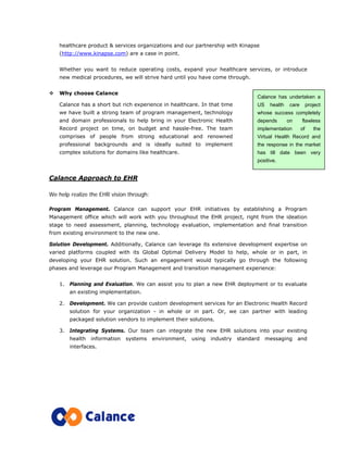 healthcare product & services organizations and our partnership with Kinapse
(http://www.kinapse.com) are a case in point.
Whether you want to reduce operating costs, expand your healthcare services, or introduce
new medical procedures, we will strive hard until you have come through.
Why choose Calance
Calance has a short but rich experience in healthcare. In that time
we have built a strong team of program management, technology
and domain professionals to help bring in your Electronic Health
Record project on time, on budget and hassle-free. The team
comprises of people from strong educational and renowned
professional backgrounds and is ideally suited to implement
complex solutions for domains like healthcare.
Calance Approach to EHR
We help realize the EHR vision through:
Program Management. Calance can support your EHR initiatives by establishing a Program
Management office which will work with you throughout the EHR project, right from the ideation
stage to need assessment, planning, technology evaluation, implementation and final transition
from existing environment to the new one.
Solution Development. Additionally, Calance can leverage its extensive development expertise on
varied platforms coupled with its Global Optimal Delivery Model to help, whole or in part, in
developing your EHR solution. Such an engagement would typically go through the following
phases and leverage our Program Management and transition management experience:
1. Planning and Evaluation. We can assist you to plan a new EHR deployment or to evaluate
an existing implementation.
2. Development. We can provide custom development services for an Electronic Health Record
solution for your organization - in whole or in part. Or, we can partner with leading
packaged solution vendors to implement their solutions.
3. Integrating Systems. Our team can integrate the new EHR solutions into your existing
health information systems environment, using industry standard messaging and
interfaces.
Calance has undertaken a
US health care project
whose success completely
depends on flawless
implementation of the
Virtual Health Record and
the response in the market
has till date been very
positive.
 