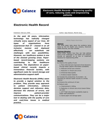 Electronic Health Record
Published: February 2006 Author: Ajay Deewan, Manish Garg
In the past 20 years, information
technology has radically changed
virtually every aspect of our lives. All
types of organizations have
experienced that IT - viewed in an all
inclusive manner and deployed
effectively - can substitute old
challenges with new possibilities.
However, our healthcare system is one
of the slowest growing areas. Paper-
based record-keeping systems are
contributing to the healthcare
expenses. The dependence on paper-
based clinical records imparts a
tremendous financial burden, with
significant costs for record storage and
administrative support staff.
Electronic Health Records (EHRs) seem
to provide a logical solution to the
problem. They provide easy approach
to patient information, enhance
decision support and reference data,
decrease the chances of errors, and
improve patient-provider
communications. They can be a major
tool in dealing with the quality of care
and cost/time issues in medical
practice.
Electronic Health Records – Improving quality
of care, reducing costs and empowering
patients
White Paper Overview
Abstract
This white paper talks about the problems being
faced by the US Health care industry, Electronic
Health Records, and their benefits
Business Situation
Define EHRs, Explain how they can help address
some of the challenges in the health care industry,
provide an approach as to how to implement
solutions for implementing EHRs
Benefits
1. Improve the quality of care
a. More informed and improved clinical decisions
through better patient information availability
b. Reduced clinical care variance
c. Reduction in clinical care errors
d. Enhanced Data Quality
e. Evidence based medicine
2. Increase the productivity of providers - by
providing all relevant health records in a timely
manner.
3. Enhance the continuum of care
4. Reduce costs
a. Improvement in billing
b. Reduction in clinical care errors lowers follow-
up costs
c. 24*7*365 information availability leads to
better staff satisfaction
d. Saves paper and storage space
 