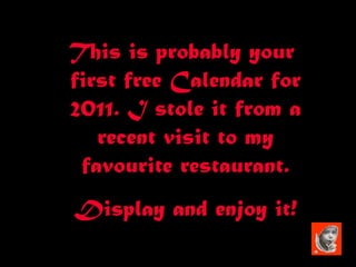 This is probably your  first free Calendar for 2011. I stole it from a recent visit to my favourite restaurant. Display and enjoy it! 