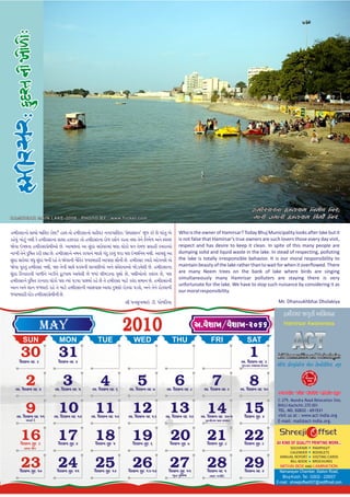 CDLZ;ZGF ÎNI;D lGDª/ lGZî
H A M I R S A R M A I N L A K E - 2 0 0 8 : P H O TO B Y : w w w. f l i c k e r. c o m                                                          DFZL TDFZL ÎNI;D pDLª lGZP

hm)rsrni[ sici[ mi(lk ki[N? hil ti[ hm)rsrni[ vh)vT ngrpi(lki 's[visdn" B&j kr[ C[ pr>t& a[           Who is the owner of Hamirsar? Today Bhuj Municipality looks after lake but it
kh[v&> Ki[T&> nY) k[ hm)rsrni sici hÊdir ti[ hm)rsrni ri[j dS<n krti tYi t[n[ (nm<L an[ AvµC          is not false that Hamirsar's true owners are such lovers those every day visit,
Ô[vi eµCti hm)rsrp[m)ai[ C[. aimCti> ai s&>dr sri[vrmi> GNi li[ki[ Gn t[mj pvih) kcriai[            respect and has desire to keep it clean. In spite of this many people are
niK) t[n[ d&(Pt kr) rHi C[. hm)rsrn[ nmn krvin[ bdl[ g>d& krv&> jri pN eµC(ny nY). aipN&> ai          dumping solid and liquid waste in the lake. In stead of respecting, polluting
s&>dr sri[vr vF& s>&dr bn) rh[ t[ Ô[vin) n](tk jvibdir) aipNi si]n) C[. hm)rsr kyir[ ai[gnS[ a[       the lake is totally irresponsible behavior. It is our moral responsibility to
Ô[vi p*rt&> hm)rsr nY), pN t[n) siY[ ãdyn) ligN)ai[ an[ s>v[dniai[ Ô[Diy[l) C[. hm)rsrni              maintain beauty of the lake rather than to wait for when it overflowed. There
s&>dr (knirin) piL)n[ aD)n[ f*TpiY aiv[l) C[ jyi> l)mDini vZxi[ C[, px)ai[ni[ klrv C[, pN             are many Neem trees on the bank of lake where birds are singing
                                                                                                      simultaneously many Hamrisar polluters are staying there is very
hm)rsrn[ d&(Pt krniri li[ki[ pN Ryi> pDyi piYyi< rh[ C[ t[ hm)rsr miT[ kl>k smin C[. hm)rsrn)
                                                                                                      unfortunate for the lake. We have to stop such nuisance by considering it as
ain an[ Sin jLvie rh[ t[ miT[ hm)rsrn) aispis aivi d&PNi[ ri[kvi pDS[, an[ t[n[ ri[kvin)              our moral responsibility.
jvibdir) dr[k hm)rsrp[m)n) C[.
                                                                    ~) Fns&KBie D). Fi[L(kyi                                                                   Mr. Dhansukhbhai Dholakiya

                                                                                                                                                                  ldufkf ÅN©su Arcep_
                   MAY                                                2010                                      A.h¥ipM/h¥ipM-2066                                Hamirsar Awareness


       SUN                    MON                      TUE                   WED                  THU                  FRI                  SAT
      30
     v]SiK vd 3
                              31
                              v]SiK vd 4
                                                                                                                                              1
                                                                                                                                         a. v]SiK vd 3
                                                                                                                                         g&jrit AYipni (dvs   V[lZ0 SF[dI]lGl8; V[g0 8[SGF[,F[lH;4 E]H

         2
   a. v]SiK vd 4
                                 3
                            a. v]SiK vd 5
                                                        4
                                                   a. v]SiK vd 6
                                                                                5
                                                                          a. v]SiK vd 7
                                                                                                   6
                                                                                            a. v]SiK vd 8
                                                                                                                        7
                                                                                                                  a. v]SiK vd 9
                                                                                                                                              8
                                                                                                                                         a. v]SiK vd 10



         9
   a. v]SiK vd 11
                              10
                           a. v]SiK vd 12
                                                     11
                                                  a. v]SiK vd 12
                                                                            12
                                                                          a. v]SiK vd 13
                                                                                              13
                                                                                            a. v]SiK vd 14
                                                                                                                    14
                                                                                                                 a. v]SiK vd 30-1
                                                                                                                                           15
                                                                                                                                           v]SiK s&d 2
         mFs< D[                                                                                                   p&@Pi[_im mis smi¼t



      16
      v]SiK s&d 3
                              17
                              v]SiK s&d 4
                                                     18
                                                     v]SiK s&d 5
                                                                            19
                                                                             v]SiK s&d 6
                                                                                              20
                                                                                              v]SiK s&d 7
                                                                                                                    21
                                                                                                                    v]SiK s&d 8
                                                                                                                                           22
                                                                                                                                           v]SiK s&d 9        All KIND OF QUALITY PRINTING WORK...
        aKi #i)j                                                                                                                                                    SOUVENIR        PAMPHLET
                                                                                                                                                                    CALENDER        BOOKLETS
                                                                                                                                                                ANNUAL REPORT       VISITING CARDS

      23
     v]SiK s&d 10
                              24
                             v]SiK s&d 11
                                                     25
                                                    v]SiK s&d 12
                                                                            26
                                                                          v]SiK s&d 13-14
                                                                                              27
                                                                                             v]SiK s&d 15
                                                                                                                    28
                                                                                                                    v]SiK vd 1
                                                                                                                                           29
                                                                                                                                           v]SiK vd 2
                                                                                                                                                                    BILL BOOK       BROCHURES

                                                                                                                                                                Narnarayan Chamber, Station Road,
                                                                                                  b&Û p&(N<mi         nird jy>(t                                 Bhuj-Kutch. Tel.: 02832 - 226007
                                                                                                                                                              E-mail : shreejioffset007@rediffmail.com
 