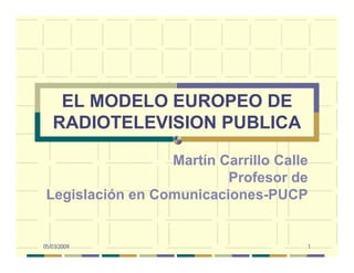 05/03/2009 1
EL MODELO EUROPEO DE
RADIOTELEVISION PUBLICA
Martín Carrillo Calle
Profesor de
Legislación en Comunicaciones-PUCP
 