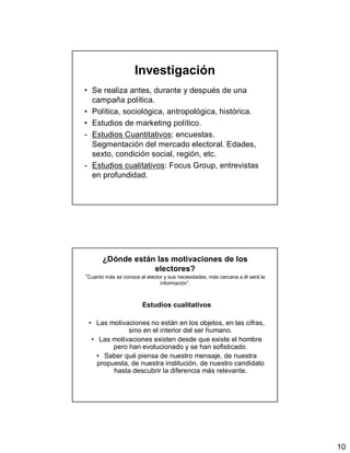 10
Investigación
• Se realiza antes, durante y después de una
campaña política.
• Política, sociológica, antropológica, histórica.
• Estudios de marketing político.
- Estudios Cuantitativos: encuestas.
Segmentación del mercado electoral. Edades,
sexto, condición social, región, etc.
- Estudios cualitativos: Focus Group, entrevistas
en profundidad.
¿Dónde están las motivaciones de los
electores?
”Cuanto más se conoce al elector y sus necesidades, más cercana a él será la
información”.
Estudios cualitativos
• Las motivaciones no están en los objetos, en las cifras,
sino en el interior del ser humano.
• Las motivaciones existen desde que existe el hombre
pero han evolucionado y se han sofisticado.
• Saber qué piensa de nuestro mensaje, de nuestra
propuesta, de nuestra institución, de nuestro candidato
hasta descubrir la diferencia más relevante.
 