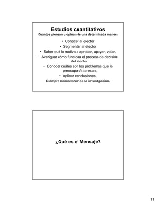 11
Estudios cuantitativos
Cuántos piensan u opinan de una determinada manera
• Conocer al elector
• Segmentar al elector
• Saber qué lo motiva a aprobar, apoyar, votar.
• Averiguar cómo funciona el proceso de decisión
del elector.
• Conocer cuáles son los problemas que le
preocupan/interesan.
• Aplicar conclusiones.
Siempre necesitaremos la investigación.
¿Qué es el Mensaje?
 