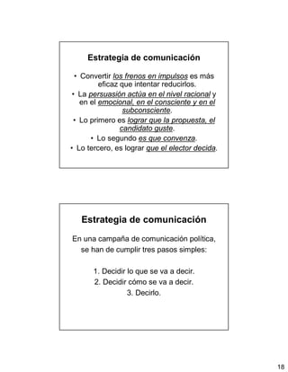 18
Estrategia de comunicación
• Convertir los frenos en impulsos es más
eficaz que intentar reducirlos.
• La persuasión actúa en el nivel racional y
en el emocional, en el consciente y en el
subconsciente.
• Lo primero es lograr que la propuesta, el
candidato guste.
• Lo segundo es que convenza.
• Lo tercero, es lograr que el elector decida.
Estrategia de comunicación
En una campaña de comunicación política,
se han de cumplir tres pasos simples:
1. Decidir lo que se va a decir.
2. Decidir cómo se va a decir.
3. Decirlo.
 