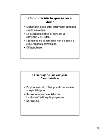 19
Cómo decidir lo que se va a
decir
• El mensaje debe estar totalmente alineado
con la estrategia.
• La estrategia define el perfil de la
campaña y del líder.
• Los temas de la campaña han de ceñirse
a la propuesta estratégica.
• Diferenciarse.
El mensaje de una campaña
Características
• Proporcionar el motivo por el cual votar o
apoyar tal opción.
• Ser coherente con el líder, la
institución/partido y la propuesta.
• Ser creíble.
 