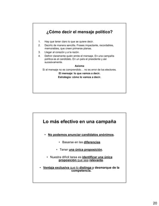 20
¿Cómo decir el mensaje político?
1. Hay que tener claro lo que se quiere decir.
2. Decirlo de manera sencilla. Frases impactante, recordables,
memorables, que creen primeras planas.
3. Llegar al corazón y a la razón.
4. Definir claramente quién emite el mensaje. En una campaña
política es el candidato. En un país el presidente y así
sucesivamente.
Axioma
Si el mensaje no es comprendido… no es error de los electores.
El mensaje: lo que vamos a decir.
Estrategia: cómo lo vamos a decir.
Lo más efectivo en una campaña
• No podemos anunciar candidatos anónimos.
• Basarse en las diferencias
• Tener una única proposición.
• Nuestra difícil tarea es identificar una única
proposición que sea relevante.
• Ventaja exclusiva que lo distinga y desmarque de la
competencia.
 