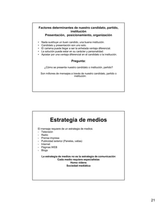 21
Factores determinantes de nuestro candidato, partido,
institución
Presentación, posicionamiento, organización
• Nada sustituye un buen candido, una buena institución.
• Candidato y presentación son uno solo.
• El carisma puede llegar a ser la anhelada ventaja diferencial.
• La solución puede estar en su carácter y personalidad.
• Apostar por una ventaja diferencial en el candidato o la institución.
Pregunta:
¿Cómo se presenta nuestro candidato o institución, partido?
Son millones de mensajes a través de nuestro candidato, partido o
institución.
Estrategia de medios
El mensaje requiere de un estrategia de medios:
- Televisión
- Radio
- Prensa impresa
- Publicidad exterior (Paneles, vallas)
- Internet
- Páginas WEB
- Blogs
La estrategia de medios no es la estrategia de comunicación
Cada medio requiere especialistas
Homo videns
Sociedad mediática
 