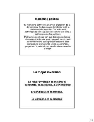 22
Marketing político
“El marketing político es una viva expresión de la
democracia. En las manos del elector está la
decisión de la elección. Día a día está
refrendando con sus actos el camino del éxito y
del fracaso de los políticos.
Podríamos decir que con sus decisiones diarias
diarias está votando, igual que podríamos decir
que con su voto cada período electoral está
comprando. Comprando ideas, esperanzas,
proyectos. Y, sobre todo, ejerciendo su derecho
a elegir”.
La mejor inversión
La mejor inversión es mejorar al
candidato, al personaje, a la institución.
El candidato es el mensaje.
La campaña es el mensaje
 