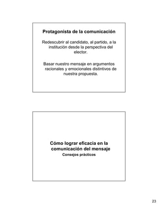 23
Protagonista de la comunicación
Redescubrir al candidato, al partido, a la
institución desde la perspectiva del
elector.
Basar nuestro mensaje en argumentos
racionales y emocionales distintivos de
nuestra propuesta.
Cómo lograr eficacia en la
comunicación del mensaje
Consejos prácticos
 