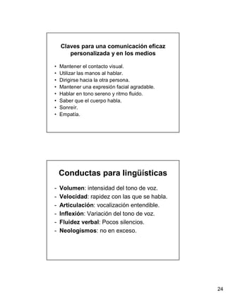 24
Claves para una comunicación eficaz
personalizada y en los medios
• Mantener el contacto visual.
• Utilizar las manos al hablar.
• Dirigirse hacia la otra persona.
• Mantener una expresión facial agradable.
• Hablar en tono sereno y ritmo fluido.
• Saber que el cuerpo habla.
• Sonreír.
• Empatía.
Conductas para lingüísticas
- Volumen: intensidad del tono de voz.
- Velocidad: rapidez con las que se habla.
- Articulación: vocalización entendible.
- Inflexión: Variación del tono de voz.
- Fluidez verbal: Pocos silencios.
- Neologismos: no en exceso.
 