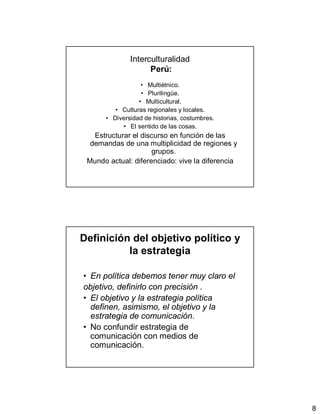 8
Interculturalidad
Perú:
• Multiétnico.
• Plurilingüe.
• Multicultural.
• Culturas regionales y locales.
• Diversidad de historias, costumbres.
• El sentido de las cosas.
Estructurar el discurso en función de las
demandas de una multiplicidad de regiones y
grupos.
Mundo actual: diferenciado: vive la diferencia
Definición del objetivo político y
la estrategia
• En política debemos tener muy claro el
objetivo, definirlo con precisión .
• El objetivo y la estrategia política
definen, asimismo, el objetivo y la
estrategia de comunicación.
• No confundir estrategia de
comunicación con medios de
comunicación.
 