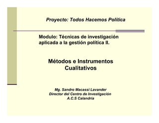 Proyecto: Todos Hacemos Política


Modulo: Técnicas de investigación
aplicada a la gestión política II.


   Métodos e Instrumentos
        Cualitativos


       Mg. Sandro Macassi Lavander
    Director del Centro de Investigación
              A.C.S Calandria
 