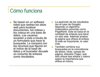 Cómo funciona
 Se basan en un software
robot que rastrea los sitios
web para localizar
documentos, los indexa y
los coloca en una base de
datos. Los usuarios
acceden a esta a través de
un formulario que hace la
busqueda. La compara con
los recursos que figuran en
el índice de la base de
datos y el buscador devuele
un conjunto de enlaces
como resultados.
 La aparición de los resultados
(en el caso de Google)
depende un algoritmo
matemático conocido como
PageRank. Este se basa en la
cantidad de enlaces que tiene
un sitio web. Además analiza
la página que ofrece el enlace.
Si este es importante, lo valor
más.
 También combina sus
búsquedas en la coincidencia
de textos, título, cuerpo de
página, etiqueta (Tags), qué
sitio ofrece ese enlace y valora
según la importancia que
ofrece el mismo.
 
