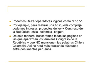  Podemos utilizar operadores lógicos como "+" o "-".
 Por ejemplo, para realizar una búsqueda compleja
podemos ingresar: proyectos de ley + Congreso de
la República -chile -colombia -bogota.
 De esta manera, buscaremos todas las páginas en
las que aparezcan los términos Congreso de la
República y que NO mencionen las palabras Chile y
Colombia. Así se hará más precisa la búsqueda
entre documentos peruanos.
 